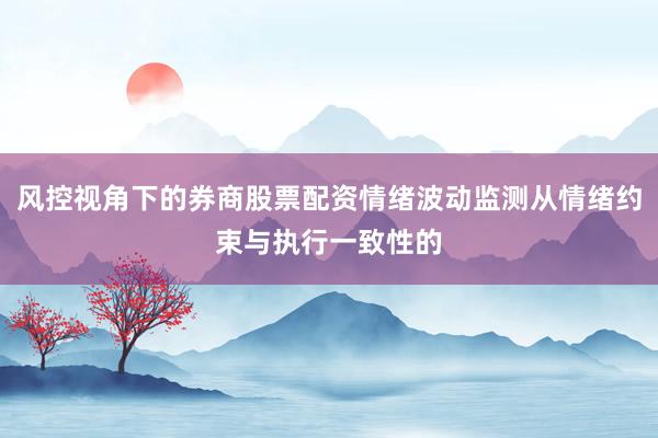 风控视角下的券商股票配资情绪波动监测从情绪约束与执行一致性的