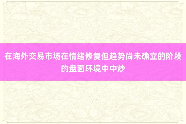 在海外交易市场在情绪修复但趋势尚未确立的阶段的盘面环境中中炒