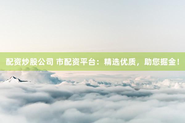 配资炒股公司 市配资平台：精选优质，助您掘金！