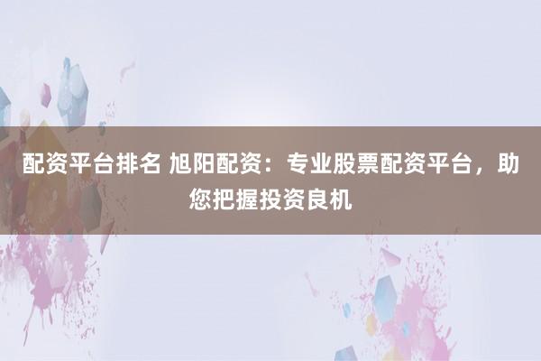 配资平台排名 旭阳配资：专业股票配资平台，助您把握投资良机