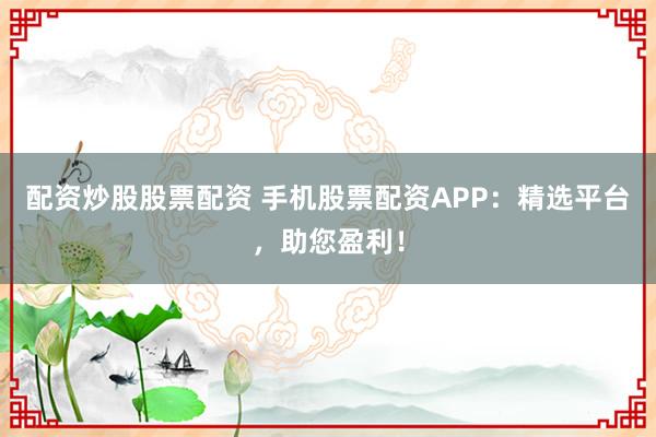 配资炒股股票配资 手机股票配资APP：精选平台，助您盈利！