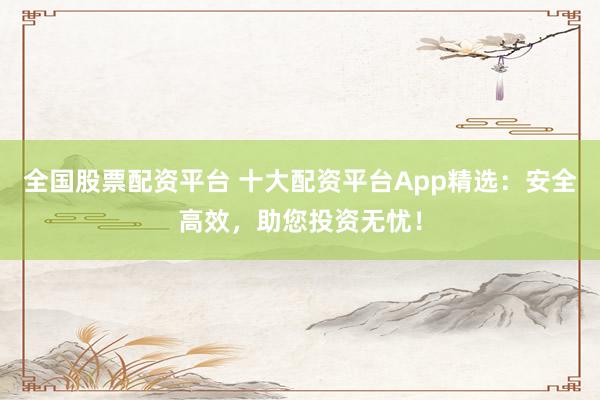 全国股票配资平台 十大配资平台App精选：安全高效，助您投资无忧！
