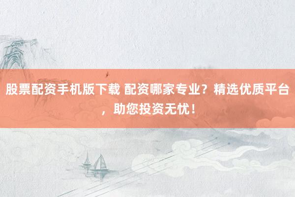 股票配资手机版下载 配资哪家专业？精选优质平台，助您投资无忧！