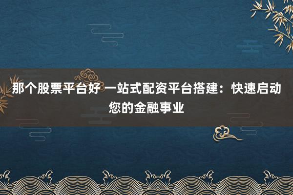 那个股票平台好 一站式配资平台搭建：快速启动您的金融事业