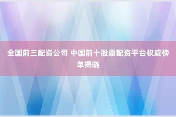 全国前三配资公司 中国前十股票配资平台权威榜单揭晓