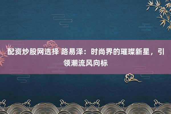 配资炒股网选择 路易泽：时尚界的璀璨新星，引领潮流风向标