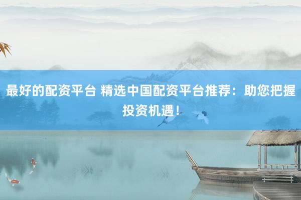 最好的配资平台 精选中国配资平台推荐：助您把握投资机遇！
