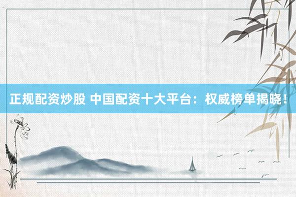 正规配资炒股 中国配资十大平台：权威榜单揭晓！