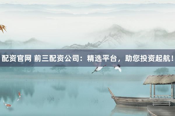 配资官网 前三配资公司：精选平台，助您投资起航！