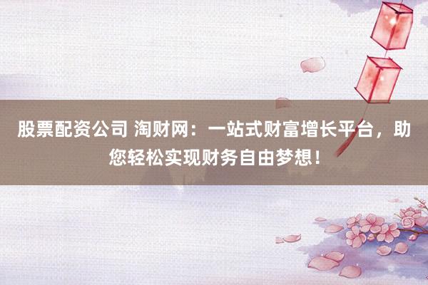 股票配资公司 淘财网：一站式财富增长平台，助您轻松实现财务自由梦想！