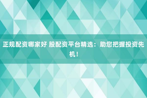 正规配资哪家好 股配资平台精选：助您把握投资先机！
