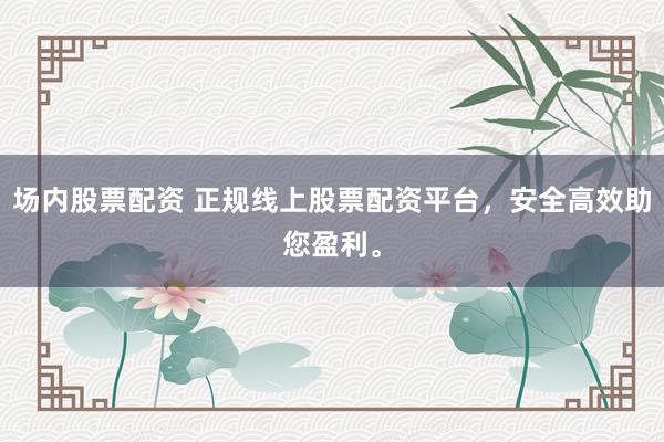 场内股票配资 正规线上股票配资平台,安全高效助您盈利。