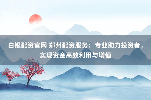 白银配资官网 郑州配资服务:专业助力投资者,实现资金高效利用与增值