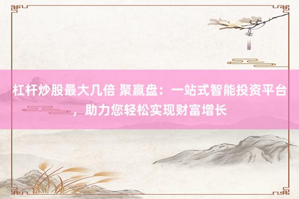杠杆炒股最大几倍 聚赢盘：一站式智能投资平台，助力您轻松实现财富增长