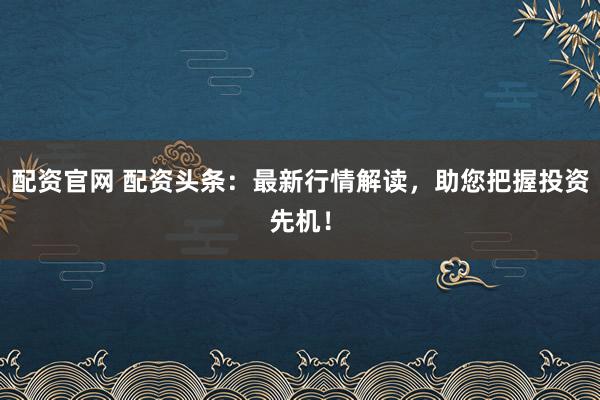 配资官网 配资头条：最新行情解读，助您把握投资先机！