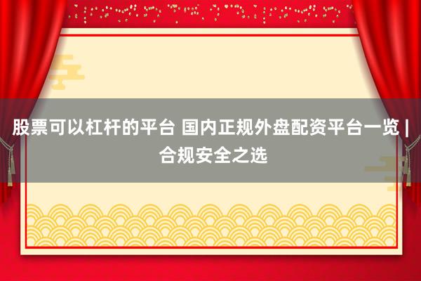 股票可以杠杆的平台 国内正规外盘配资平台一览 | 合规安全之选