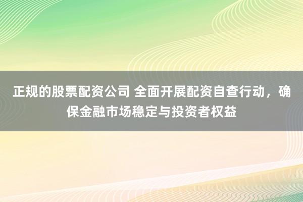 正规的股票配资公司 全面开展配资自查行动，确保金融市场稳定与投资者权益