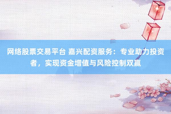 网络股票交易平台 嘉兴配资服务：专业助力投资者，实现资金增值与风险控制双赢