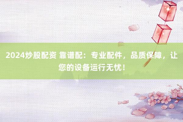 2024炒股配资 靠谱配：专业配件，品质保障，让您的设备运行无忧！