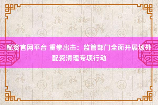 配资官网平台 重拳出击：监管部门全面开展场外配资清理专项行动