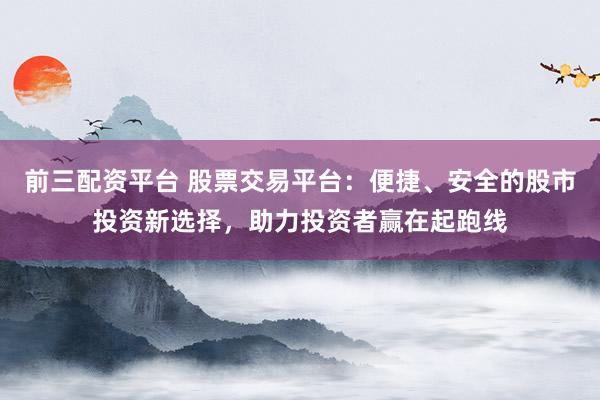 前三配资平台 股票交易平台：便捷、安全的股市投资新选择，助力投资者赢在起跑线