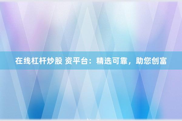在线杠杆炒股 资平台：精选可靠，助您创富