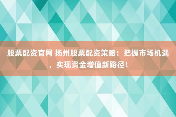 股票配资官网 扬州股票配资策略：把握市场机遇，实现资金增值新路径！