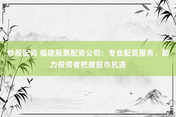 炒股配资 福建股票配资公司：专业配资服务，助力投资者把握股市机遇