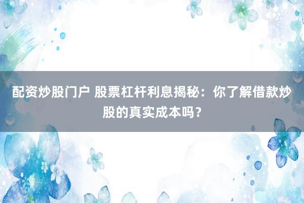 配资炒股门户 股票杠杆利息揭秘：你了解借款炒股的真实成本吗？