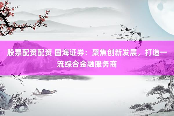 股票配资配资 国海证券：聚焦创新发展，打造一流综合金融服务商