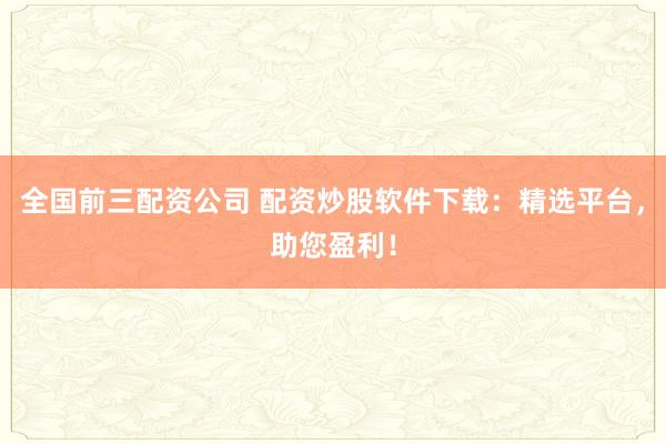 全国前三配资公司 配资炒股软件下载:精选平台,助您盈利!