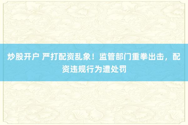 炒股开户 严打配资乱象！监管部门重拳出击，配资违规行为遭处罚