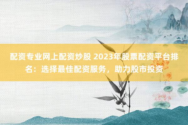 配资专业网上配资炒股 2023年股票配资平台排名：选择最佳配资服务，助力股市投资