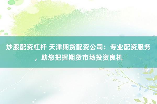 炒股配资杠杆 天津期货配资公司：专业配资服务，助您把握期货市场投资良机
