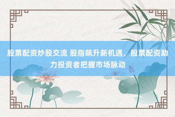 股票配资炒股交流 股指飙升新机遇，股票配资助力投资者把握市场脉动