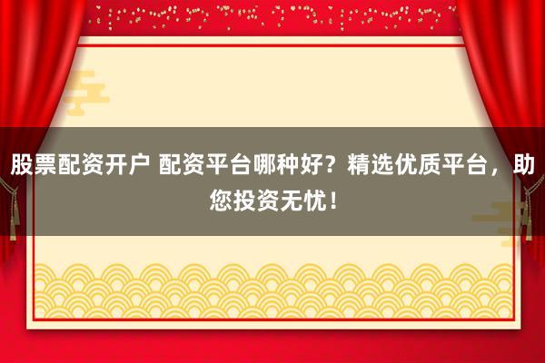 股票配资开户 配资平台哪种好？精选优质平台，助您投资无忧！