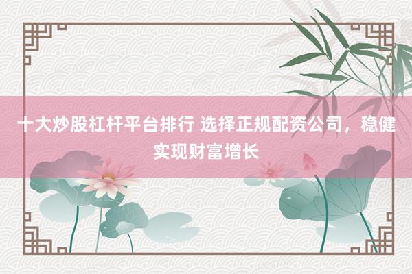 十大炒股杠杆平台排行 选择正规配资公司，稳健实现财富增长