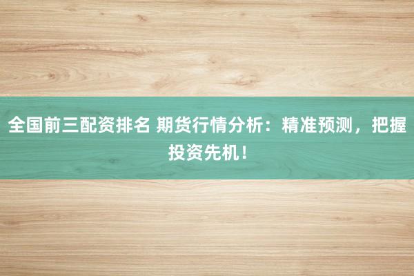 全国前三配资排名 期货行情分析：精准预测，把握投资先机！