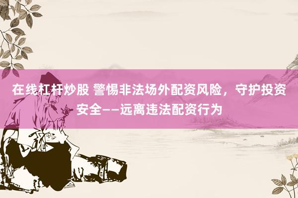 在线杠杆炒股 警惕非法场外配资风险,守护投资安全——远离违法配资行为
