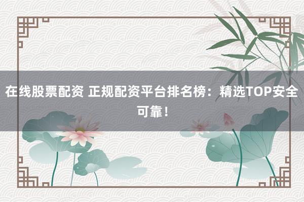 在线股票配资 正规配资平台排名榜：精选TOP安全可靠！