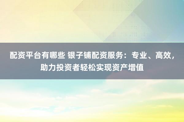 配资平台有哪些 银子铺配资服务：专业、高效，助力投资者轻松实现资产增值