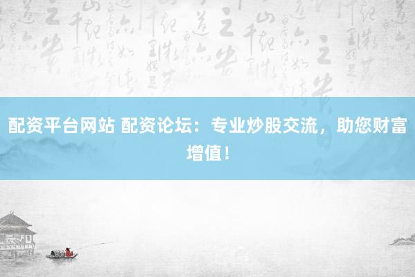 配资平台网站 配资论坛：专业炒股交流，助您财富增值！