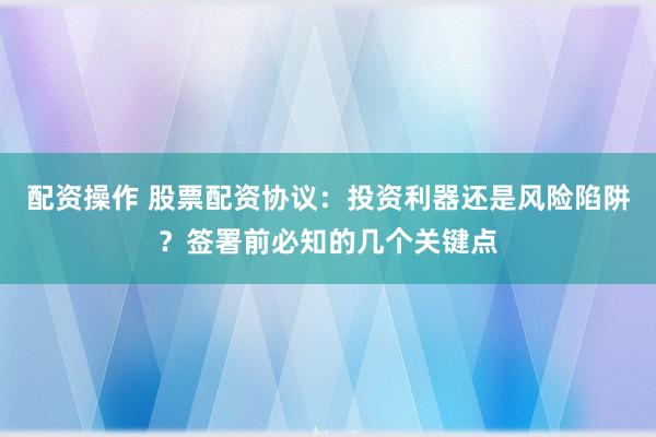 配资操作 股票配资协议：投资利器还是风险陷阱？签署前必知的几个关键点