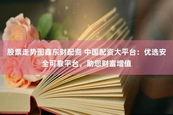 股票走势图鑫东财配资 中国配资大平台：优选安全可靠平台，助您财富增值