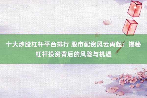 十大炒股杠杆平台排行 股市配资风云再起：揭秘杠杆投资背后的风险与机遇