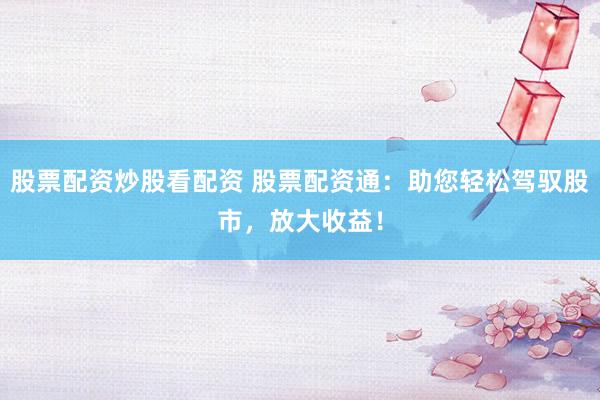 股票配资炒股看配资 股票配资通：助您轻松驾驭股市，放大收益！