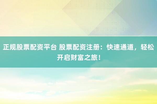 正规股票配资平台 股票配资注册：快速通道，轻松开启财富之旅！