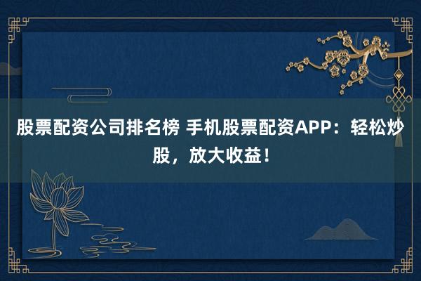 股票配资公司排名榜 手机股票配资APP：轻松炒股，放大收益！
