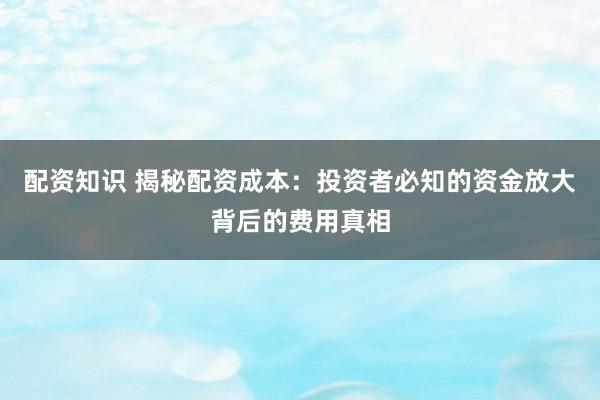 配资知识 揭秘配资成本：投资者必知的资金放大背后的费用真相