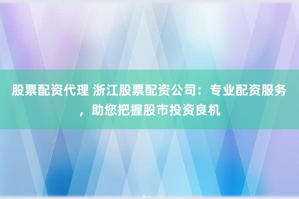 股票配资代理 浙江股票配资公司：专业配资服务，助您把握股市投资良机